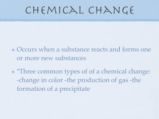 Chemical Change


Occurs when a substance reacts and forms one
or more new substances

*Three common types of of a chemical change:
-change in color -the production of gas -the
formation of a precipitate
 
