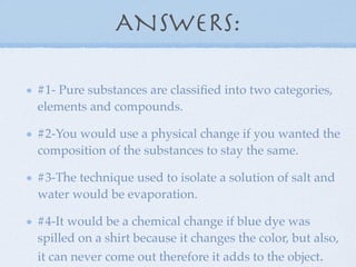 ANSWERS:

#1- Pure substances are classiﬁed into two categories,
elements and compounds.

#2-You would use a physical change if you wanted the
composition of the substances to stay the same.

#3-The technique used to isolate a solution of salt and
water would be evaporation.

#4-It would be a chemical change if blue dye was
spilled on a shirt because it changes the color, but also,
it can never come out therefore it adds to the object.
 