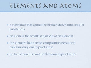 Elements and Atoms

a substance that cannot be broken down into simpler
substances

an atom is the smallest particle of an element

*an element has a ﬁxed composition because it
contains only one type of atom

no two elements contain the same type of atom
 