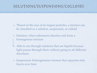 Solutions/Suspensions/Colloids



 *Based on the size of its largest particles, a mixture can
 be classiﬁed as a solution, suspension, or colloid

 Solution: when substances dissolve and form a
 homogenous mixture

 Able to see through solutions that are liquids because
 light passes through them without going in all different
 directions

 Suspension: heterogeneous mixture that separates into
 layers over time
 