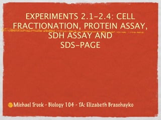 EXPERIMENTS 2.1-2.4: CELL
FRACTIONATION, PROTEIN ASSAY,
        SDH ASSAY AND
          SDS-PAGE




Michael Truck - Biology 104 - TA: Elizabeth Braschayko
 
