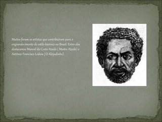 Muitos foram os artistas que contribuíram para o
engrandecimento do estilo barroco no Brasil. Entre eles
destacamos Manoel da Costa Ataíde ( Mestre Ataíde) e
Antônio Francisco Lisboa ( O Aleijadinho).
 