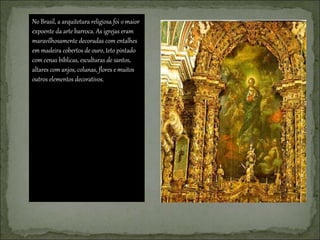 No Brasil, a arquitetura religiosa foi o maior
expoente da arte barroca. As igrejas eram
maravilhosamente decoradas com entalhes
em madeira cobertos de ouro, teto pintado
com cenas bíblicas, esculturas de santos,
altares com anjos, colunas, flores e muitos
outros elementos decorativos.
 
