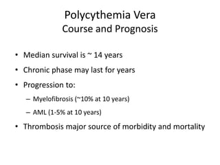 Polycythemia Vera
              Course and Prognosis

• Median survival is ~ 14 years
• Chronic phase may last for years
• Progression to:
   – Myelofibrosis (~10% at 10 years)
   – AML (1-5% at 10 years)
• Thrombosis major source of morbidity and mortality
 