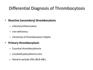 Differential Diagnosis of Thrombocytosis

• Reactive (secondary) thrombocytosis
   – Infection/inflammation

   – Iron deficiency

   – Chronicity of thrombocytosis helpful

• Primary thrombocytosis
   – Essential thrombocythemia

   – (masked) polycythemia vera

   – Need to exclude CML (BCR-ABL)
 