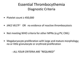 Essential Thrombocythemia
                    Diagnostic Criteria

• Platelet count ≥ 450,000

• JAK2 V617F+ OR no evidence of reactive thrombocytosis

• Not meeting WHO criteria for other MPNs (e.g PV, CML)

• Megakaryocyte proliferation with large and mature morphology;
  no or little granulocyte or erythroid proliferation

       - ALL FOUR CRITERIA ARE “REQUIRED”
 
