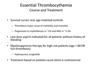 Essential Thrombocythemia
                   Course and Treatment

• Survival curves near age-matched controls
   – Thrombosis major cause of morbidity and mortality

   – Progression to myelofibrosis in ~5% and AML in ~1-5%

• Low dose aspirin indicated for all patients without history of
  bleeding
• Myelosuppresive therapy for high-risk patients (age > 60 OR
  h/o thrombosis)
   – Hydroxyurea, anagrelide

• Treatment based on platelet count alone is controversial
 