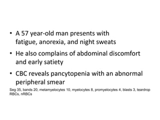 • A 57 year-old man presents with
  fatigue, anorexia, and night sweats
• He also complains of abdominal discomfort
  and early satiety
• CBC reveals pancytopenia with an abnormal
  peripheral smear
Seg 35, bands 20, metamyelocytes 10, myelocytes 8, promyelocytes 4, blasts 3, teardrop
RBCs, nRBCs
 