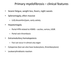 Primary myelofibrosis – clinical features

• Severe fatigue, weight loss, fevers, night sweats

• Splenomegaly, often massive
     – LUQ discomfort/pain, early satiety

• Hepatomegaly
     – Portal HTN related to HSMG – ascites, varices, UGIB

     – Portal vein thrombosis

• Extramedullary hematopoiesis
     – Foci can occur in almost any organ

•   Cytopenias (but can also have leukocytosis, thrombocytosis)

•   Leukoerythroblastic reaction
 