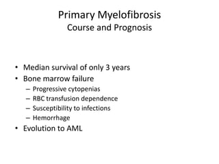 Primary Myelofibrosis
                  Course and Prognosis



• Median survival of only 3 years
• Bone marrow failure
   –   Progressive cytopenias
   –   RBC transfusion dependence
   –   Susceptibility to infections
   –   Hemorrhage
• Evolution to AML
 