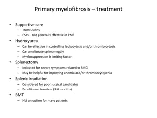 Primary myelofibrosis – treatment

• Supportive care
    – Transfusions
    – ESAs – not generally effective in PMF
• Hydroxyurea
    – Can be effective in controlling leukocytosis and/or thrombocytosis
    – Can ameliorate splenomegaly
    – Myelosuppression Is limiting factor
• Splenectomy
    – Indicated for severe symptoms related to SMG
    – May be helpful for improving anemia and/or thrombocytopenia
• Splenic irradiation
    – Considered for poor surgical candidates
    – Benefits are transient (3-6 months)
• BMT
    – Not an option for many patients
 