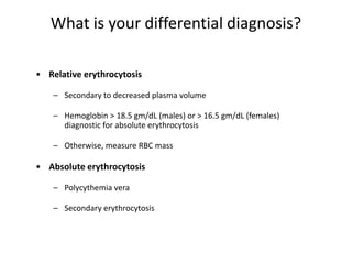 What is your differential diagnosis?

• Relative erythrocytosis

    – Secondary to decreased plasma volume

    – Hemoglobin > 18.5 gm/dL (males) or > 16.5 gm/dL (females)
      diagnostic for absolute erythrocytosis

    – Otherwise, measure RBC mass

• Absolute erythrocytosis

    – Polycythemia vera

    – Secondary erythrocytosis
 