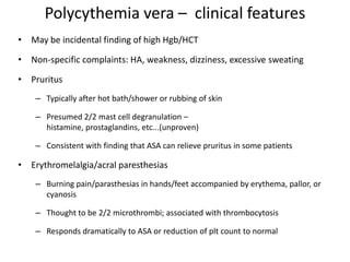 Polycythemia vera – clinical features
• May be incidental finding of high Hgb/HCT

• Non-specific complaints: HA, weakness, dizziness, excessive sweating

• Pruritus
    – Typically after hot bath/shower or rubbing of skin

    – Presumed 2/2 mast cell degranulation –
      histamine, prostaglandins, etc...(unproven)

    – Consistent with finding that ASA can relieve pruritus in some patients

• Erythromelalgia/acral paresthesias
    – Burning pain/parasthesias in hands/feet accompanied by erythema, pallor, or
      cyanosis

    – Thought to be 2/2 microthrombi; associated with thrombocytosis

    – Responds dramatically to ASA or reduction of plt count to normal
 