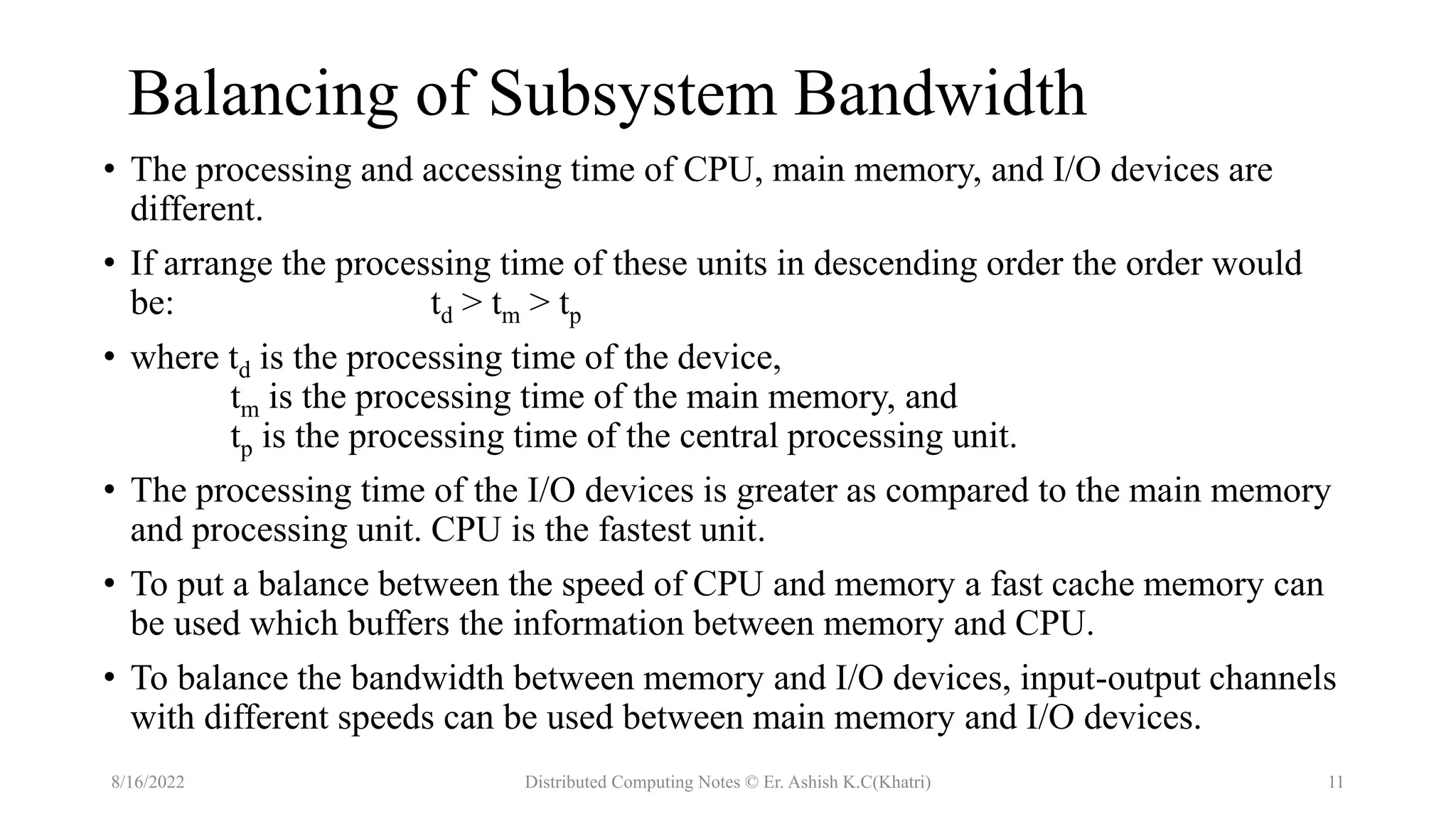 Balancing of Subsystem Bandwidth
• The processing and accessing time of CPU, main memory, and I/O devices are
different.
• If arrange the processing time of these units in descending order the order would
be: td > tm > tp
• where td is the processing time of the device,
tm is the processing time of the main memory, and
tp is the processing time of the central processing unit.
• The processing time of the I/O devices is greater as compared to the main memory
and processing unit. CPU is the fastest unit.
• To put a balance between the speed of CPU and memory a fast cache memory can
be used which buffers the information between memory and CPU.
• To balance the bandwidth between memory and I/O devices, input-output channels
with different speeds can be used between main memory and I/O devices.
8/16/2022 Distributed Computing Notes © Er. Ashish K.C(Khatri) 11
 