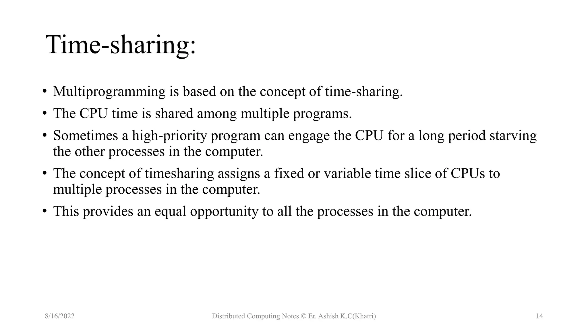 Time-sharing:
• Multiprogramming is based on the concept of time-sharing.
• The CPU time is shared among multiple programs.
• Sometimes a high-priority program can engage the CPU for a long period starving
the other processes in the computer.
• The concept of timesharing assigns a fixed or variable time slice of CPUs to
multiple processes in the computer.
• This provides an equal opportunity to all the processes in the computer.
8/16/2022 Distributed Computing Notes © Er. Ashish K.C(Khatri) 14
 