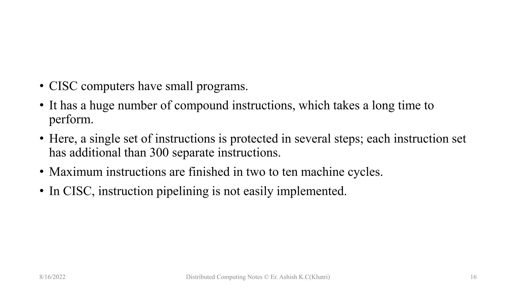 • CISC computers have small programs.
• It has a huge number of compound instructions, which takes a long time to
perform.
• Here, a single set of instructions is protected in several steps; each instruction set
has additional than 300 separate instructions.
• Maximum instructions are finished in two to ten machine cycles.
• In CISC, instruction pipelining is not easily implemented.
8/16/2022 Distributed Computing Notes © Er. Ashish K.C(Khatri) 16
 