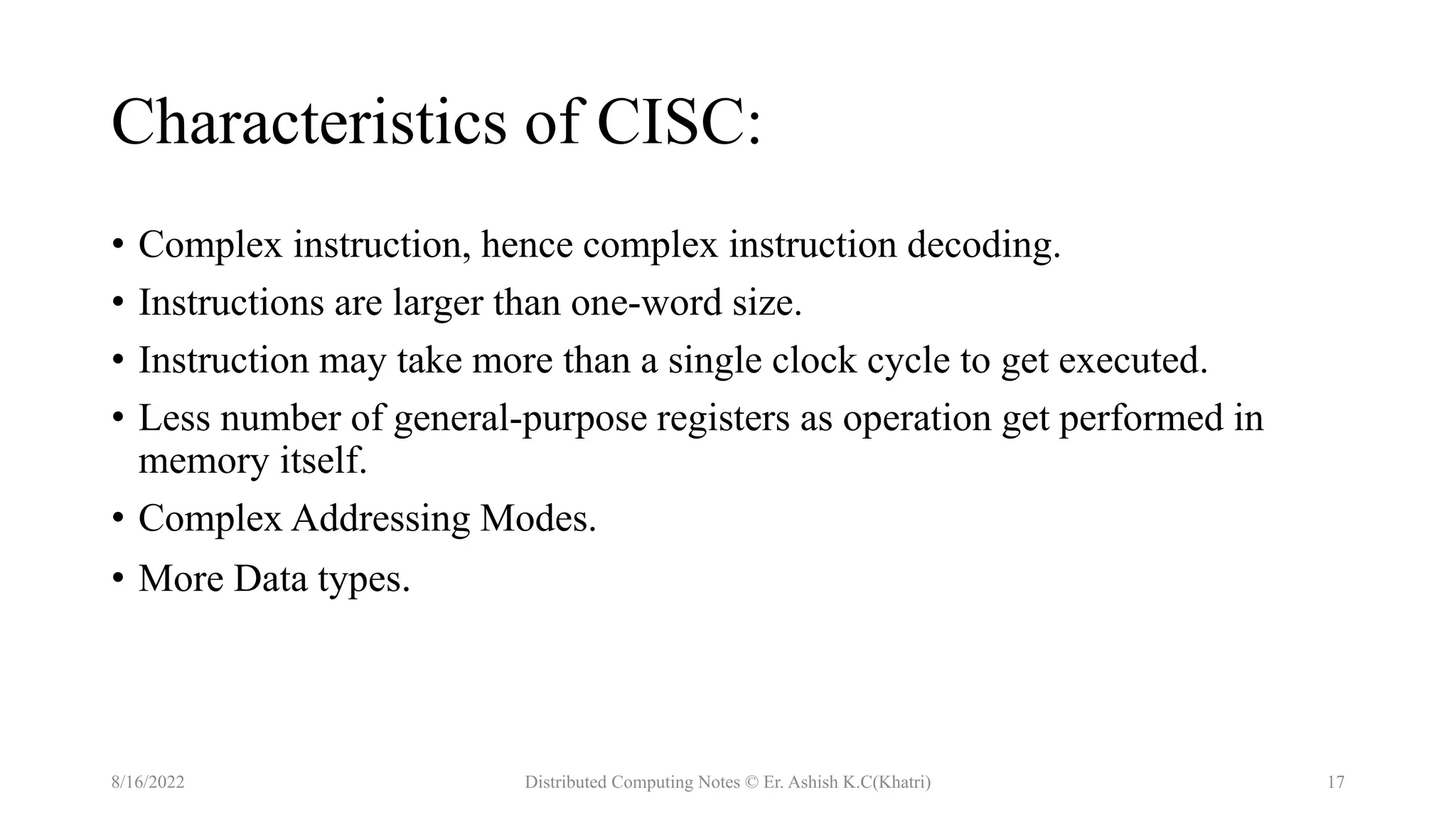 Characteristics of CISC:
• Complex instruction, hence complex instruction decoding.
• Instructions are larger than one-word size.
• Instruction may take more than a single clock cycle to get executed.
• Less number of general-purpose registers as operation get performed in
memory itself.
• Complex Addressing Modes.
• More Data types.
8/16/2022 Distributed Computing Notes © Er. Ashish K.C(Khatri) 17
 