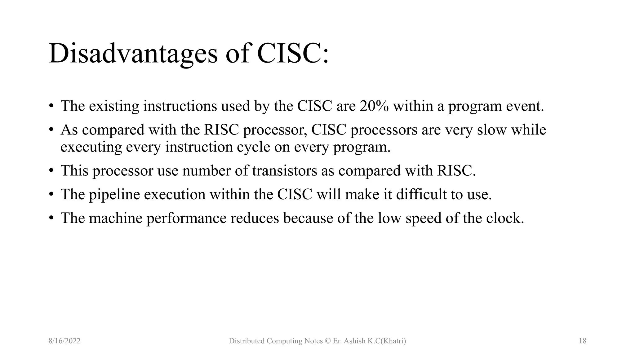 Disadvantages of CISC:
• The existing instructions used by the CISC are 20% within a program event.
• As compared with the RISC processor, CISC processors are very slow while
executing every instruction cycle on every program.
• This processor use number of transistors as compared with RISC.
• The pipeline execution within the CISC will make it difficult to use.
• The machine performance reduces because of the low speed of the clock.
8/16/2022 Distributed Computing Notes © Er. Ashish K.C(Khatri) 18
 