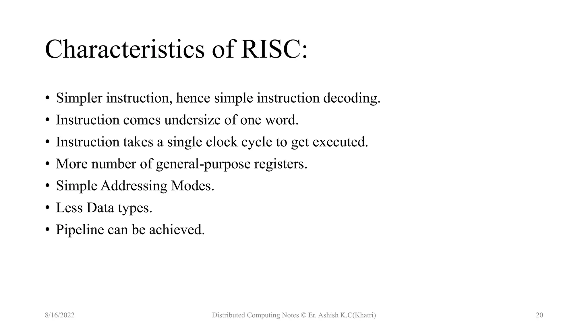 Characteristics of RISC:
• Simpler instruction, hence simple instruction decoding.
• Instruction comes undersize of one word.
• Instruction takes a single clock cycle to get executed.
• More number of general-purpose registers.
• Simple Addressing Modes.
• Less Data types.
• Pipeline can be achieved.
8/16/2022 Distributed Computing Notes © Er. Ashish K.C(Khatri) 20
 
