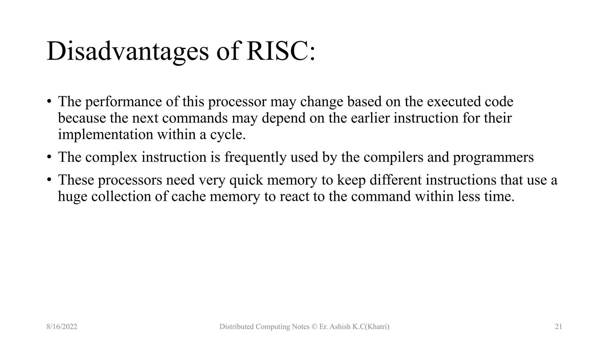 Disadvantages of RISC:
• The performance of this processor may change based on the executed code
because the next commands may depend on the earlier instruction for their
implementation within a cycle.
• The complex instruction is frequently used by the compilers and programmers
• These processors need very quick memory to keep different instructions that use a
huge collection of cache memory to react to the command within less time.
8/16/2022 Distributed Computing Notes © Er. Ashish K.C(Khatri) 21
 