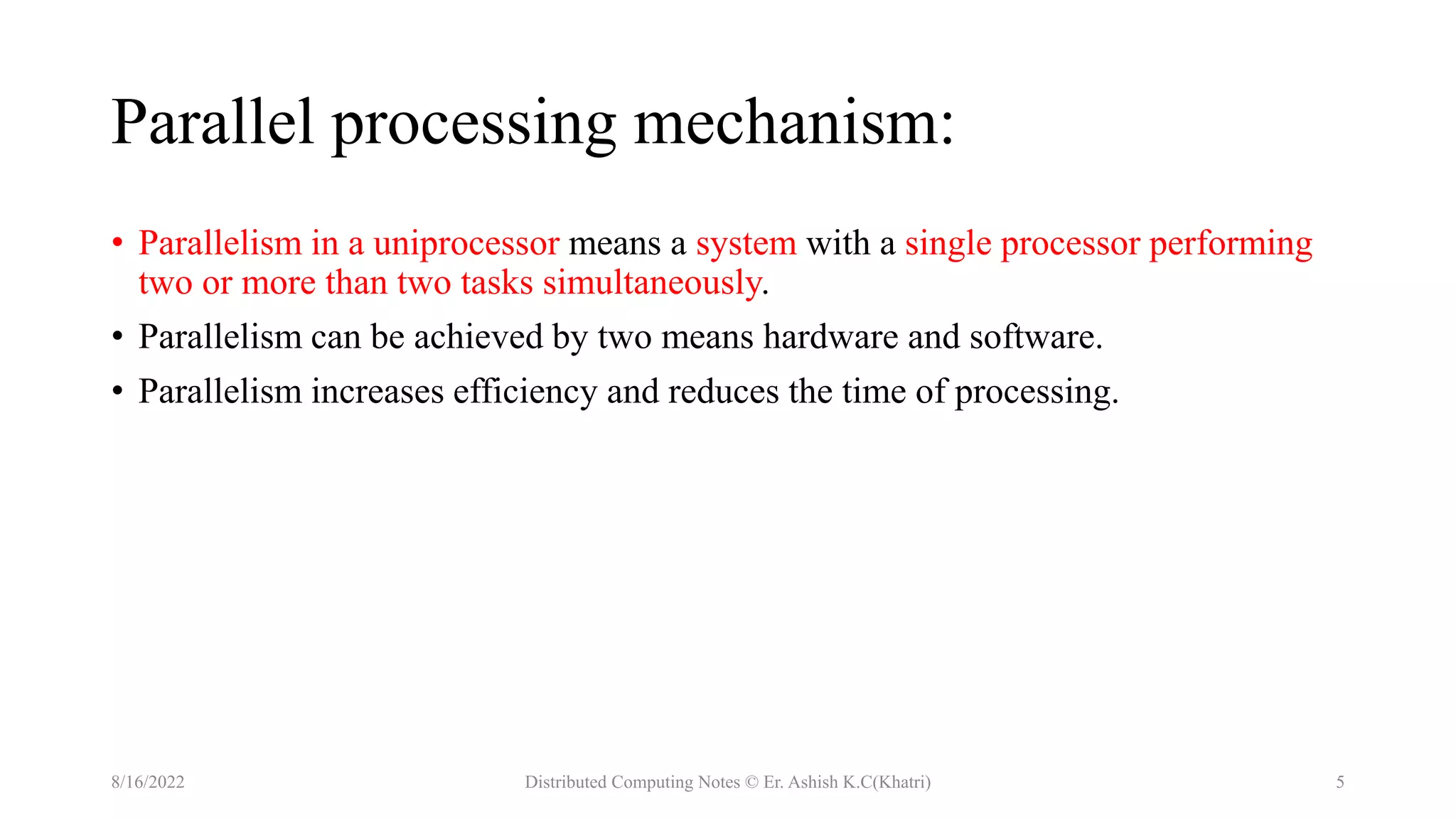Parallel processing mechanism:
• Parallelism in a uniprocessor means a system with a single processor performing
two or more than two tasks simultaneously.
• Parallelism can be achieved by two means hardware and software.
• Parallelism increases efficiency and reduces the time of processing.
8/16/2022 Distributed Computing Notes © Er. Ashish K.C(Khatri) 5
 