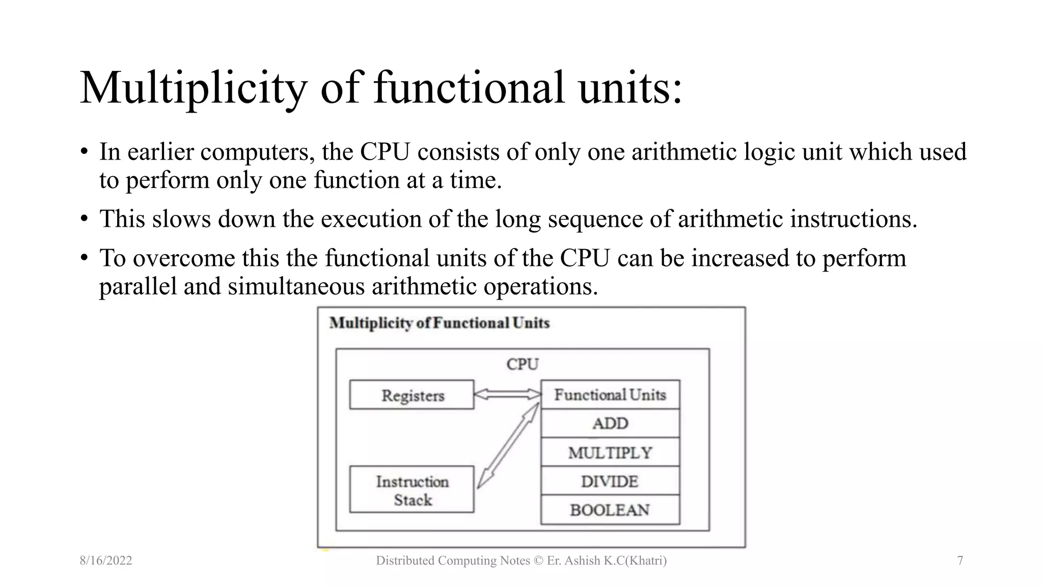 Multiplicity of functional units:
• In earlier computers, the CPU consists of only one arithmetic logic unit which used
to perform only one function at a time.
• This slows down the execution of the long sequence of arithmetic instructions.
• To overcome this the functional units of the CPU can be increased to perform
parallel and simultaneous arithmetic operations.
8/16/2022 Distributed Computing Notes © Er. Ashish K.C(Khatri) 7
 