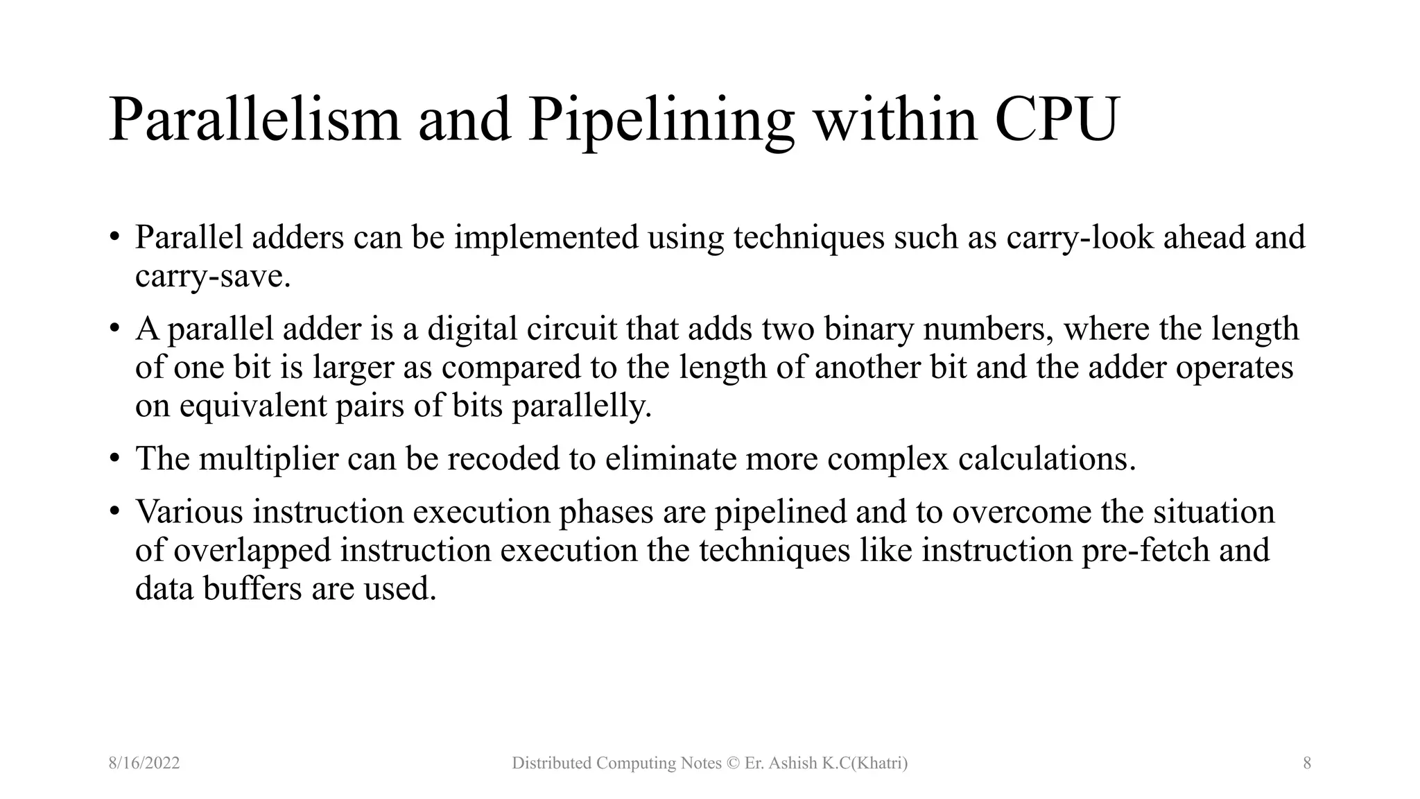 Parallelism and Pipelining within CPU
• Parallel adders can be implemented using techniques such as carry-look ahead and
carry-save.
• A parallel adder is a digital circuit that adds two binary numbers, where the length
of one bit is larger as compared to the length of another bit and the adder operates
on equivalent pairs of bits parallelly.
• The multiplier can be recoded to eliminate more complex calculations.
• Various instruction execution phases are pipelined and to overcome the situation
of overlapped instruction execution the techniques like instruction pre-fetch and
data buffers are used.
8/16/2022 Distributed Computing Notes © Er. Ashish K.C(Khatri) 8
 