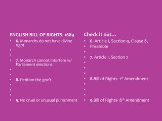 ENGLISH BILL OF RIGHTS- 1689
• 6. Monarchs do not have divine
right
•
•
• 7. Monarch cannot interfere w/
Parliament elections
•
•
• 8. Petition the gov’t
•
•
•
• 9. No cruel or unusual punishment
Check it out…
• 6. Article I, Section 9, Clause 8,
• Preamble
•
• 7. Article I, Section 2
•
•
•
• 8.Bill of Rights- 1st Amendment
•
•
•
• 9.Bill of Rights- 8th Amendment
 