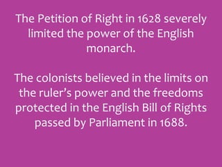 The Petition of Right in 1628 severely
limited the power of the English
monarch.
The colonists believed in the limits on
the ruler’s power and the freedoms
protected in the English Bill of Rights
passed by Parliament in 1688.
 