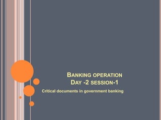 BANKING OPERATION
DAY -2 SESSION-1
Critical documents in government banking
 