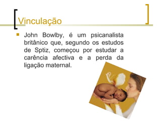 Vinculação
   John Bowlby, é um psicanalista
    britânico que, segundo os estudos
    de Sptiz, começou por estudar a
    carência afectiva e a perda da
    ligação maternal.
 