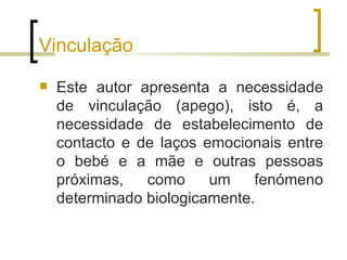 Vinculação
   Este autor apresenta a necessidade
    de vinculação (apego), isto é, a
    necessidade de estabelecimento de
    contacto e de laços emocionais entre
    o bebé e a mãe e outras pessoas
    próximas,   como     um    fenómeno
    determinado biologicamente.
 