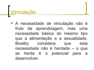 Vinculação
   A necessidade de vinculação não é
    fruto da aprendizagem, mas uma
    necessidade básica do mesmo tipo
    que a alimentação e a sexualidade.
    Bowlby     considera   que    esta
    necessidade não é herdada – o que
    se herda é o potencial para a
    desenvolver.
 
