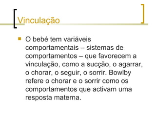 Vinculação
   O bebé tem variáveis
    comportamentais – sistemas de
    comportamentos – que favorecem a
    vinculação, como a sucção, o agarrar,
    o chorar, o seguir, o sorrir. Bowlby
    refere o chorar e o sorrir como os
    comportamentos que activam uma
    resposta materna.
 