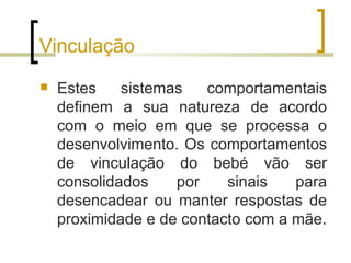 Vinculação
   Estes    sistemas   comportamentais
    definem a sua natureza de acordo
    com o meio em que se processa o
    desenvolvimento. Os comportamentos
    de vinculação do bebé vão ser
    consolidados    por    sinais   para
    desencadear ou manter respostas de
    proximidade e de contacto com a mãe.
 