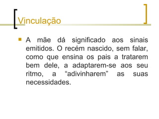 Vinculação
   A mãe dá significado aos sinais
    emitidos. O recém nascido, sem falar,
    como que ensina os pais a tratarem
    bem dele, a adaptarem-se aos seu
    ritmo, a “adivinharem” as suas
    necessidades.
 