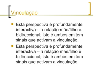 Vinculação
   Esta perspectiva é profundamente
    interactiva – a relação mãe/filho é
    bidireccional, isto é ambos emitem
    sinais que activam a vinculação.
   Esta perspectiva é profundamente
    interactiva – a relação mãe/filho é
    bidireccional, isto é ambos emitem
    sinais que activam a vinculação
 