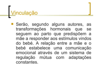 Vinculação
   Serão, segundo alguns autores, as
    transformações hormonais que se
    seguem ao parto que predispõem a
    mãe a responder aos estímulos vindos
    do bebé. A relação entre a mãe e o
    bebé estabelece uma comunicação
    emocional através de um sistema de
    regulação mútua com adaptações
    constantes.
 