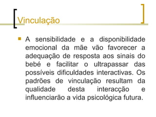 Vinculação
   A sensibilidade e a disponibilidade
    emocional da mãe vão favorecer a
    adequação de resposta aos sinais do
    bebé e facilitar o ultrapassar das
    possíveis dificuldades interactivas. Os
    padrões de vinculação resultam da
    qualidade      desta    interacção     e
    influenciarão a vida psicológica futura.
 