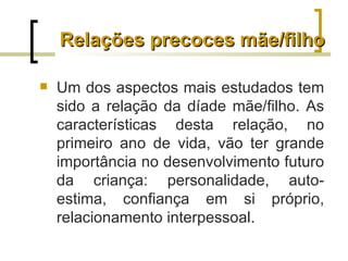 Relações precoces mãe/filho

   Um dos aspectos mais estudados tem
    sido a relação da díade mãe/filho. As
    características desta relação, no
    primeiro ano de vida, vão ter grande
    importância no desenvolvimento futuro
    da criança: personalidade, auto-
    estima, confiança em si próprio,
    relacionamento interpessoal.
 