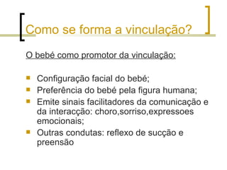 Como se forma a vinculação?
O bebé como promotor da vinculação:

   Configuração facial do bebé;
   Preferência do bebé pela figura humana;
   Emite sinais facilitadores da comunicação e
    da interacção: choro,sorriso,expressoes
    emocionais;
   Outras condutas: reflexo de sucção e
    preensão
 