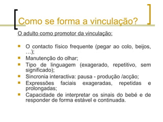 Como se forma a vinculação?
O adulto como promotor da vinculação:

   O contacto físico frequente (pegar ao colo, beijos,
    …);
   Manutenção do olhar;
   Tipo de linguagem (exagerado, repetitivo, sem
    significado);
   Sincronia interactiva: pausa - produção /acção;
   Expressões faciais exageradas, repetidas e
    prolongadas;
   Capacidade de interpretar os sinais do bebé e de
    responder de forma estável e continuada.
 