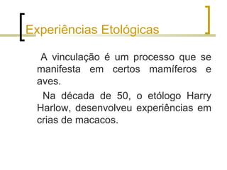 Experiências Etológicas

  A vinculação é um processo que se
 manifesta em certos mamíferos e
 aves.
  Na década de 50, o etólogo Harry
 Harlow, desenvolveu experiências em
 crias de macacos.
 