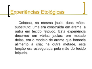 Experiências Etológicas

    Colocou, na mesma jaula, duas mães-
 substituto: uma era construída em arame, a
 outra em tecido felpudo. Esta experiência
 decorreu em várias jaulas: em metade
 delas, era o modelo de arame que fornecia
 alimento à cria; na outra metade, esta
 função era assegurada pela mãe do tecido
 felpudo.
 