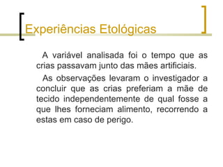 Experiências Etológicas

   A variável analisada foi o tempo que as
 crias passavam junto das mães artificiais.
   As observações levaram o investigador a
 concluir que as crias preferiam a mãe de
 tecido independentemente de qual fosse a
 que lhes forneciam alimento, recorrendo a
 estas em caso de perigo.
 
