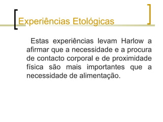 Experiências Etológicas

   Estas experiências levam Harlow a
 afirmar que a necessidade e a procura
 de contacto corporal e de proximidade
 física são mais importantes que a
 necessidade de alimentação.
 