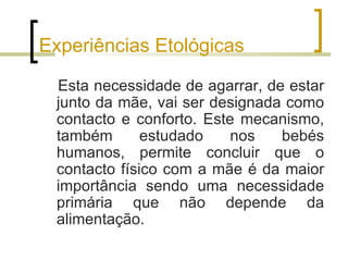Experiências Etológicas

 Esta necessidade de agarrar, de estar
 junto da mãe, vai ser designada como
 contacto e conforto. Este mecanismo,
 também       estudado    nos   bebés
 humanos, permite concluir que o
 contacto físico com a mãe é da maior
 importância sendo uma necessidade
 primária que não depende da
 alimentação.
 