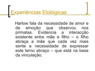 Experiências Etológicas

 Harlow fala da necessidade de amor e
 de emoção que observou nos
 primatas. Evidencia a interacção
 existente entre mãe e filho – o filho
 abraça a mãe que cada vez mais
 sente a necessidade de expressar
 este terno abraço – que está na base
 da vinculação.
 