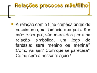 Relações precoces mãe/filho


   A relação com o filho começa antes do
    nascimento, na fantasia dos pais. Ser
    mãe e ser pai, são marcados por uma
    relação simbólica, um jogo de
    fantasia: será menino ou menina?
    Como vai ser? Com que se parecerá?
    Como será a nossa relação?
 