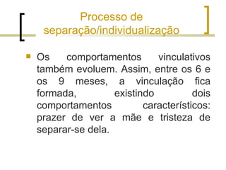 Processo de
     separação/individualização

   Os    comportamentos       vinculativos
    também evoluem. Assim, entre os 6 e
    os 9 meses, a vinculação fica
    formada,         existindo          dois
    comportamentos          característicos:
    prazer de ver a mãe e tristeza de
    separar-se dela.
 